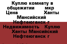Куплю комнату в общежитии 9,10 мкр › Цена ­ 1 200 000 - Ханты-Мансийский, Нефтеюганск г. Недвижимость » Куплю   . Ханты-Мансийский,Нефтеюганск г.